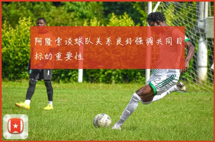 阿隆索谈球队关系良好强调共同目标的重要性