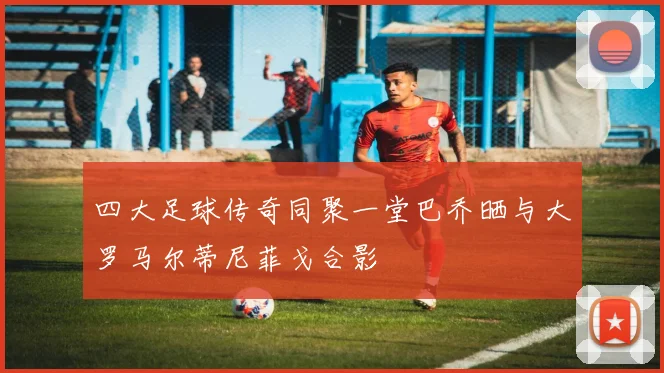 四大足球传奇同聚一堂巴乔晒与大罗马尔蒂尼菲戈合影