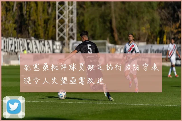 孔塞桑批评球员缺乏执行力防守表现令人失望亟需改进