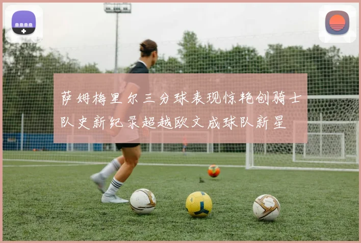 萨姆梅里尔三分球表现惊艳创骑士队史新纪录超越欧文成球队新星