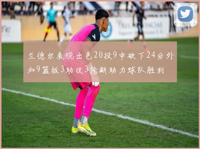 兰德尔表现出色20投9中砍下24分外加9篮板3助攻3抢断助力球队胜利