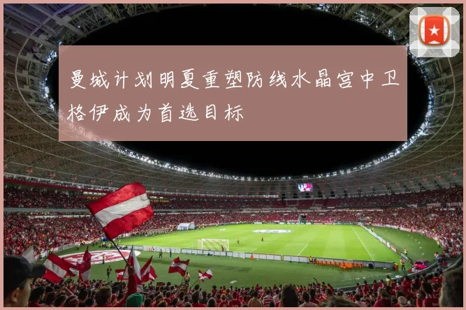 曼城计划明夏重塑防线水晶宫中卫格伊成为首选目标