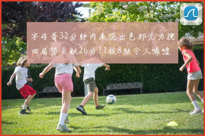 字母哥32分钟内表现出色却无力挽回局势贡献26分11板8助令人唏嘘
