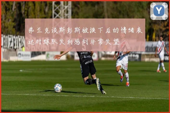 弗兰克谈斯彭斯被换下后的情绪表达对球队失利感到非常失望