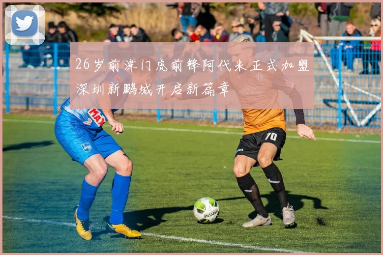 26岁前津门虎前锋阿代米正式加盟深圳新鹏城开启新篇章