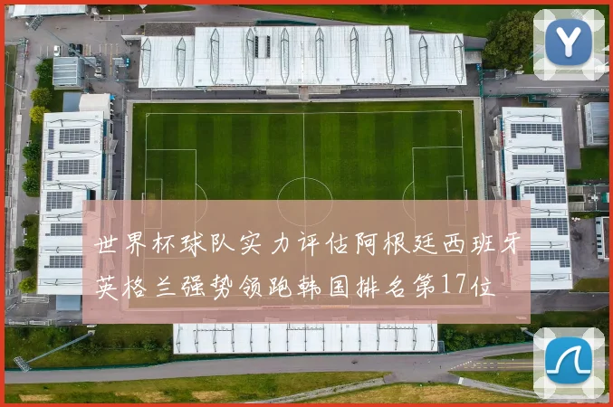世界杯球队实力评估阿根廷西班牙英格兰强势领跑韩国排名第17位