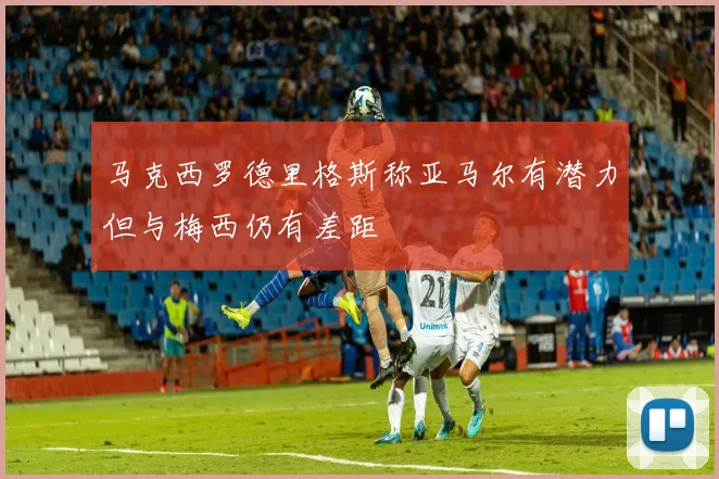 马克西罗德里格斯称亚马尔有潜力但与梅西仍有差距