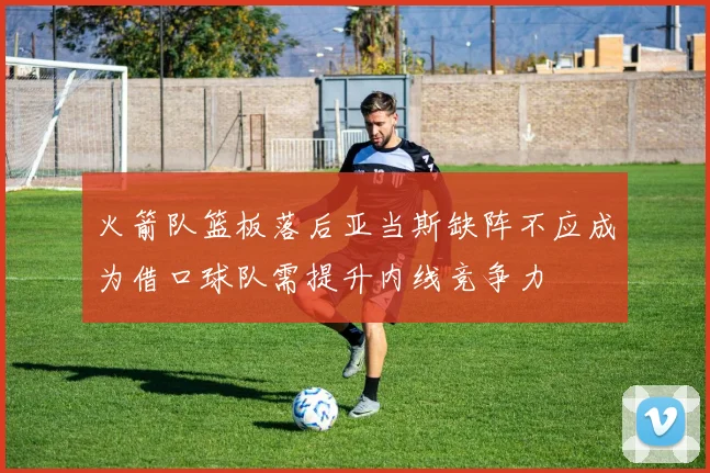 火箭队篮板落后亚当斯缺阵不应成为借口球队需提升内线竞争力