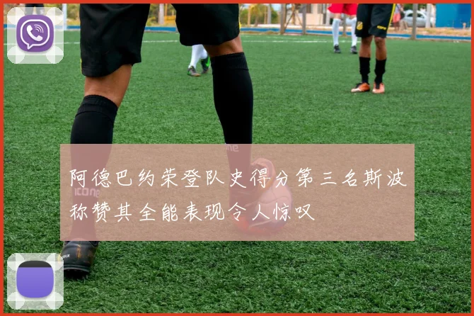 阿德巴约荣登队史得分第三名斯波称赞其全能表现令人惊叹