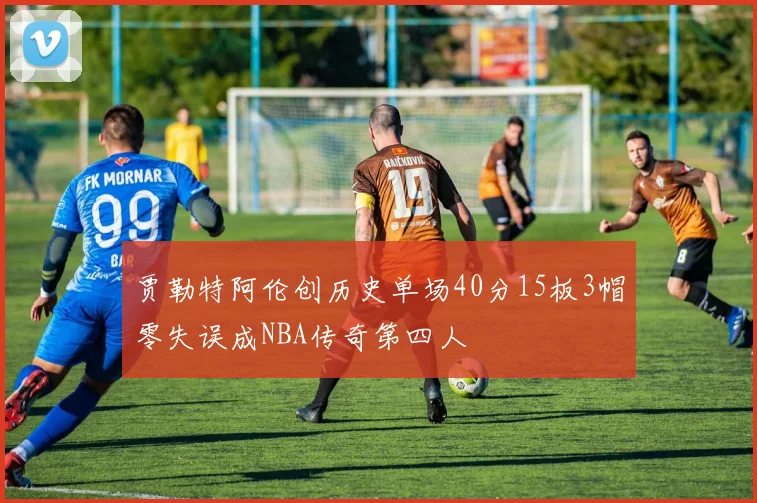 贾勒特阿伦创历史单场40分15板3帽零失误成NBA传奇第四人