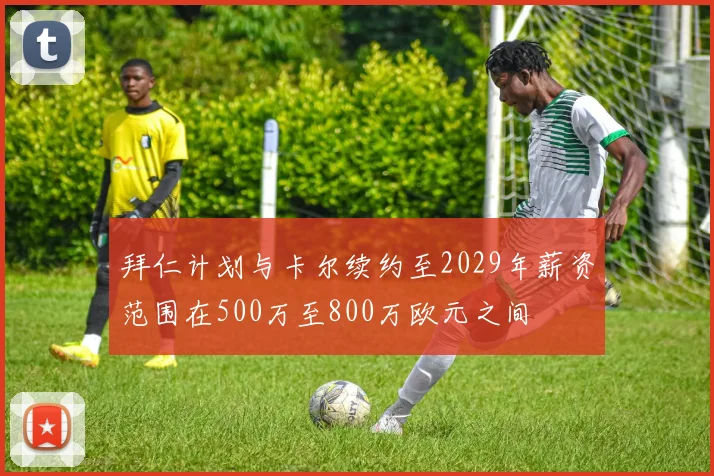 拜仁计划与卡尔续约至2029年薪资范围在500万至800万欧元之间