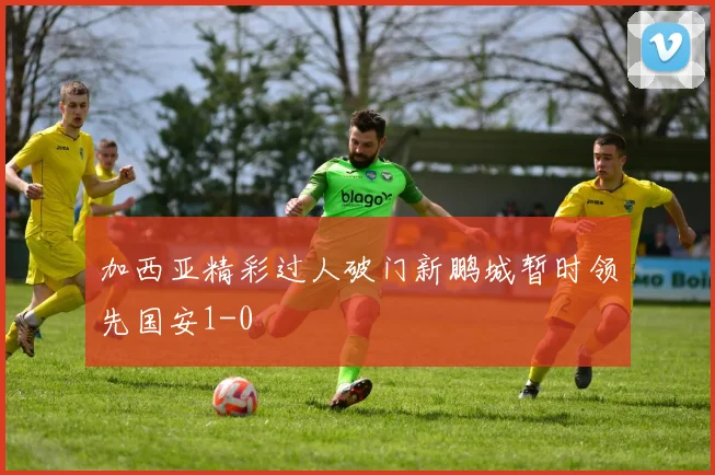 加西亚精彩过人破门新鹏城暂时领先国安1-0
