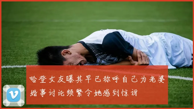 哈登女友曝其早已称呼自己为老婆婚事讨论频繁令她感到惊讶