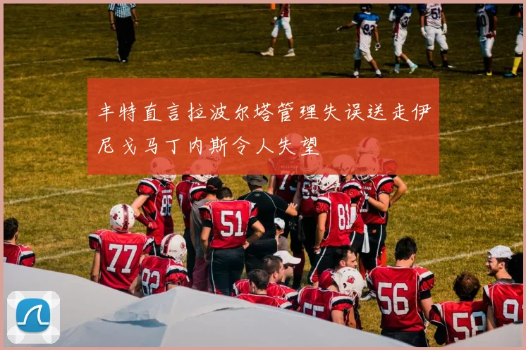 丰特直言拉波尔塔管理失误送走伊尼戈马丁内斯令人失望