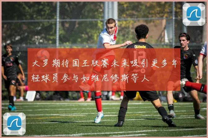 大罗期待国王联赛未来吸引更多年轻球员参与如维尼修斯等人