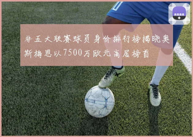 非五大联赛球员身价排行榜揭晓奥斯梅恩以7500万欧元高居榜首