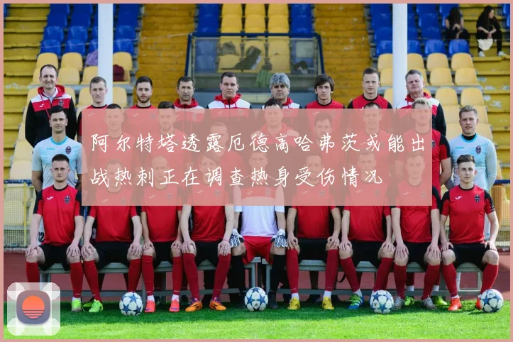 阿尔特塔透露厄德高哈弗茨或能出战热刺正在调查热身受伤情况