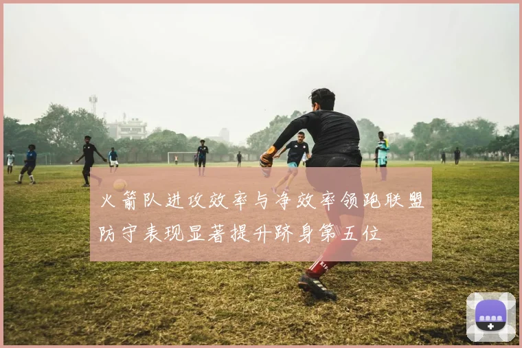 火箭队进攻效率与净效率领跑联盟防守表现显著提升跻身第五位