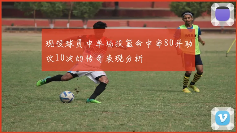 现役球员中单场投篮命中率80并助攻10次的传奇表现分析