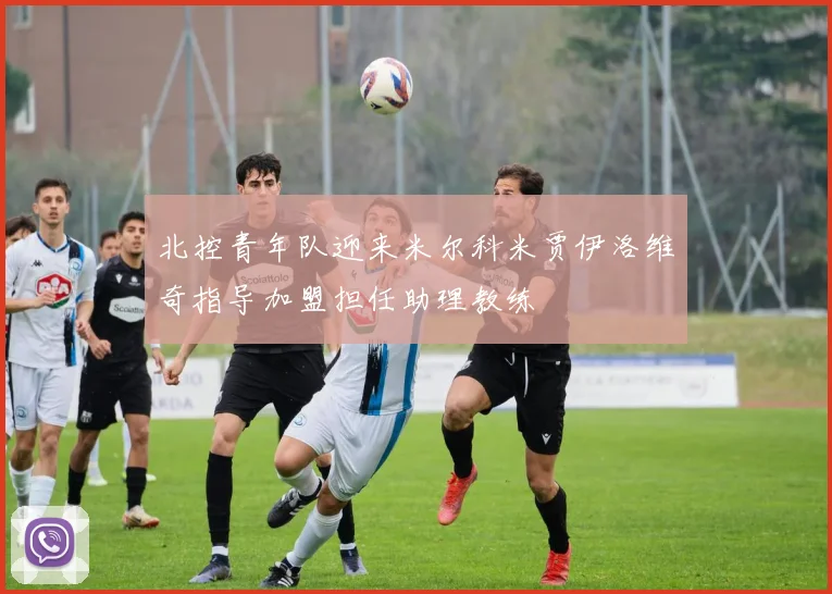 北控青年队迎来米尔科米贾伊洛维奇指导加盟担任助理教练