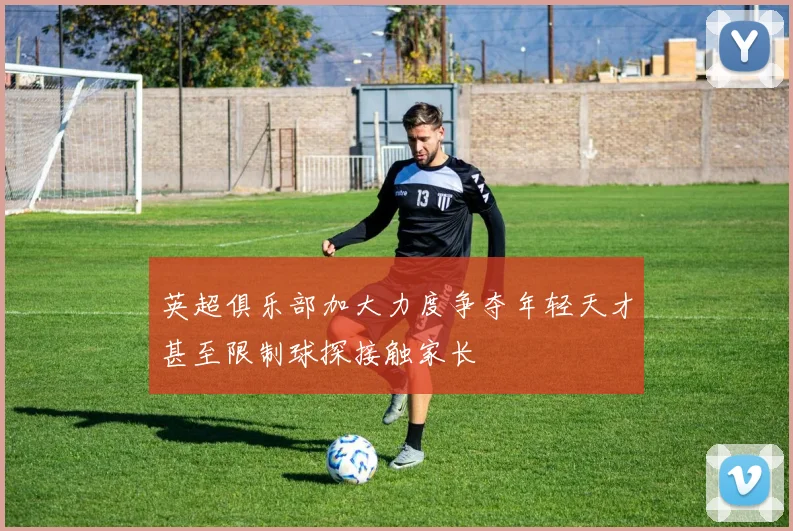 英超俱乐部加大力度争夺年轻天才甚至限制球探接触家长