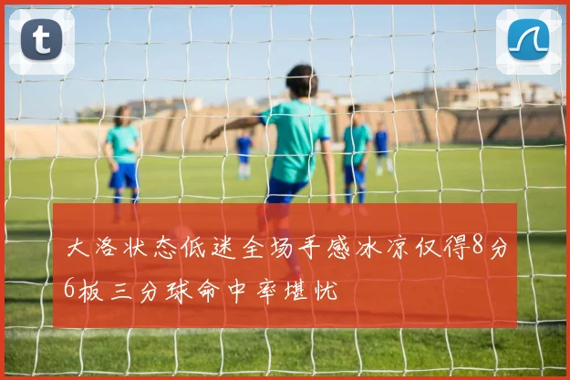 大洛状态低迷全场手感冰凉仅得8分6板三分球命中率堪忧