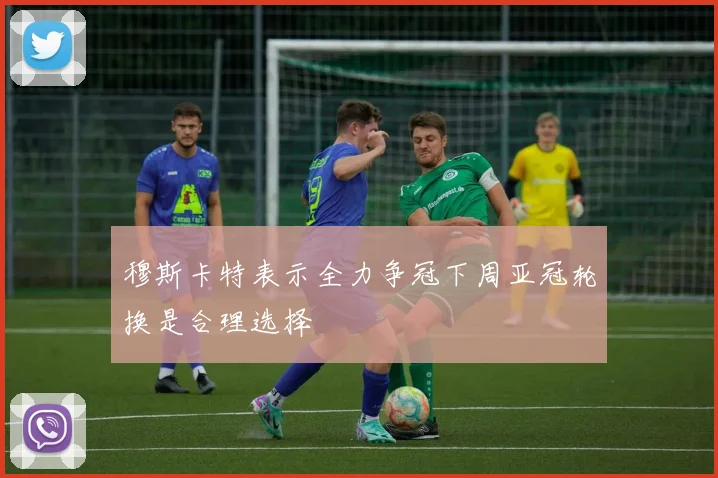穆斯卡特表示全力争冠下周亚冠轮换是合理选择
