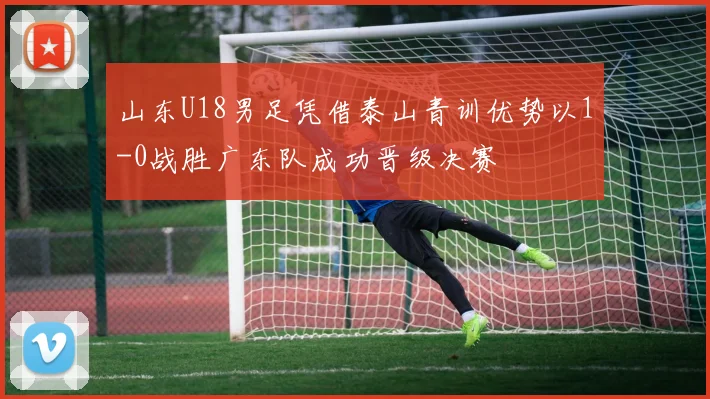山东U18男足凭借泰山青训优势以1-0战胜广东队成功晋级决赛