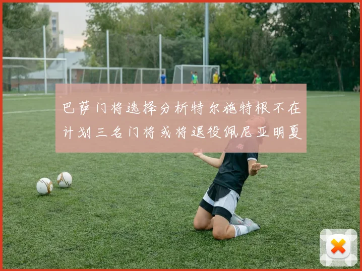 巴萨门将选择分析特尔施特根不在计划三名门将或将退役佩尼亚明夏回归展望