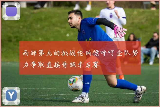 西部第九的挑战伦纳德呼吁全队努力争取直接晋级季后赛