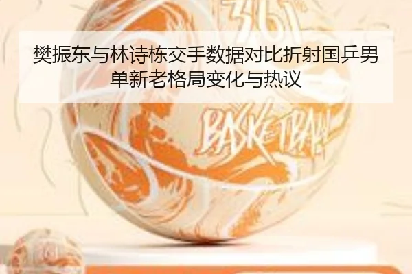 樊振东与林诗栋交手数据对比折射国乒男单新老格局变化与热议（MKSPORTS）
